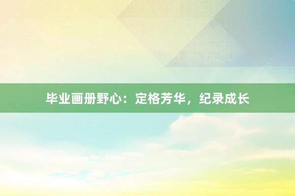 毕业画册野心：定格芳华，纪录成长